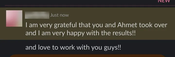 Client: "I am very grateful that you and Ahmet took over and I am very happy with the results!! and love to work with you guys!!"